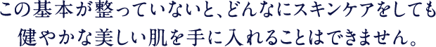 この基本が整っていないと、どんなにスキンケアしても健やかな美しい肌を手に入れることはできません。