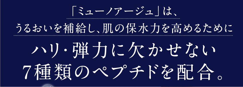 ミューノアージュは、うるおいを補給し、肌の保水力を高めるために、ハリ・弾力に欠かせない7種類のペプチドを配合。