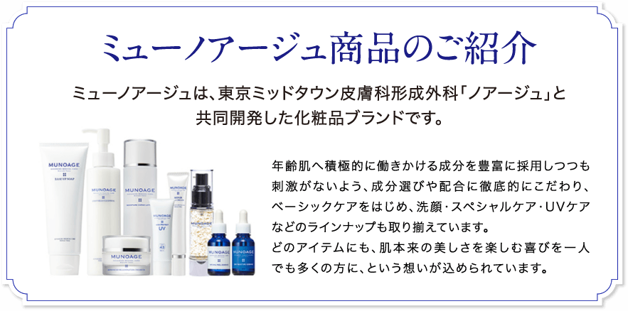 ミューノアージュ商品のご紹介 ミューノアージュは東京ミッドタウン皮膚科形成外科「ノアージュ」の院長今泉明子医師が開発した化粧品ブランドです。年齢肌へ積極的に働きかける成分を豊富に採用しつつも刺激がないよう、成分選びや配合に徹底的にこだわり、ベーシックケアをはじめ洗顔・スペシャルケア・UVケアなどのランナップも取り揃えています。どのアイテムにも、肌本来の美しさを楽しむ喜びを一人でも多くの方に、という想いが込められています。