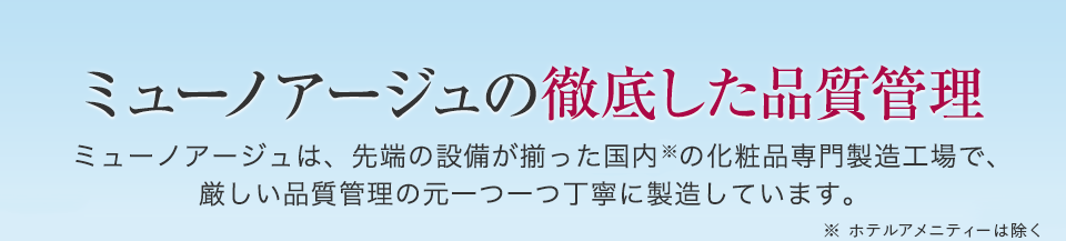 ミューノアージュの徹底した品質管理 ミューノアージュは、先端の設備が揃った国内の化粧品専門製造工場で、厳しい品質管理の元一つ一つ丁寧に製造しています。