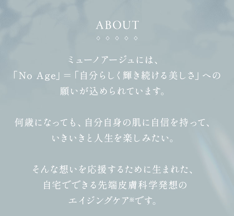 ミューノアージュには、「No Age」＝「自分らしく輝き続ける美しさ」への願いが込められています。