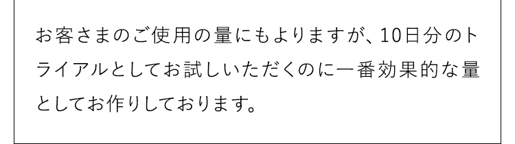 お客さまのご使用の量にもよりますが、10日分のトライアルとしてお試しいただくのに一番効果的な量としてお作りしております。