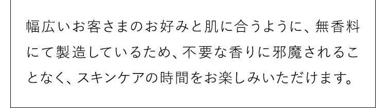 不要な香りに邪魔されることなく、スキンケアの時間をお楽しみいただけます。