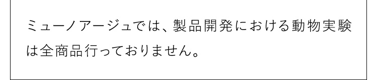 ミューノアージュでは、製品開発における動物実験は全商品行っておりません。