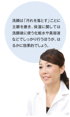 洗顔は「汚れを落とす」ことに主眼を置き、保湿に関しては洗顔後に使う化粧水や美容液などでしっかり行うほうがはるかに効果的でしょう。