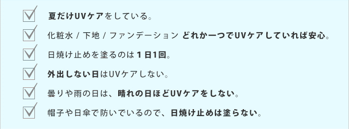 ・夏だけUVケアをしている。 ・一つでUVケアしていれば安心。 ・日焼け止めを塗るのは1日1回。 ・外出しない日はUVケアしない。など