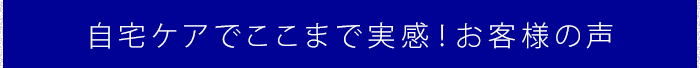 自宅ケアでここまで実感!お客様の声